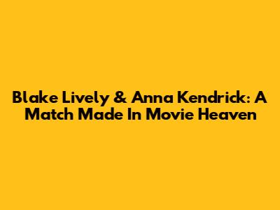 Blake Lively & Anna Kendrick: A Match Made In Movie Heaven