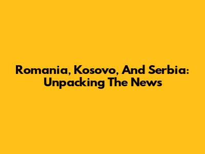 Romania, Kosovo, And Serbia: Unpacking The News